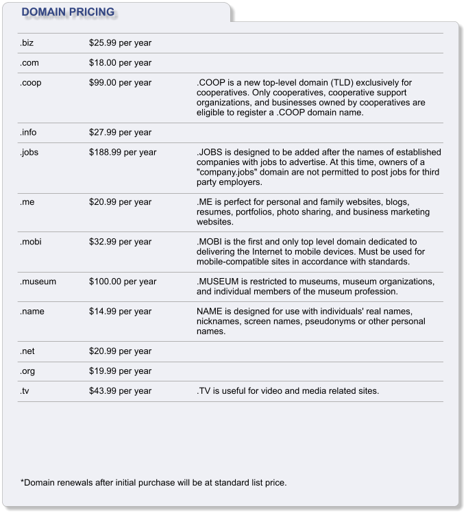DOMAIN PRICING .biz  .com  .coop     .info  .jobs     .me    .mobi    .museum   .name    .net  .org  .tv $25.99 per year  $18.00 per year  $99.00 per year     $27.99 per year  $188.99 per year     $20.99 per year    $32.99 per year    $100.00 per year   $14.99 per year    $20.99 per year  $19.99 per year  $43.99 per year     .COOP is a new top-level domain (TLD) exclusively for cooperatives. Only cooperatives, cooperative support organizations, and businesses owned by cooperatives are eligible to register a .COOP domain name.    .JOBS is designed to be added after the names of established companies with jobs to advertise. At this time, owners of a "company.jobs" domain are not permitted to post jobs for third party employers.  .ME is perfect for personal and family websites, blogs, resumes, portfolios, photo sharing, and business marketing websites.  .MOBI is the first and only top level domain dedicated to delivering the Internet to mobile devices. Must be used for mobile-compatible sites in accordance with standards.  .MUSEUM is restricted to museums, museum organizations, and individual members of the museum profession.  NAME is designed for use with individuals' real names, nicknames, screen names, pseudonyms or other personal names.      .TV is useful for video and media related sites. *Domain renewals after initial purchase will be at standard list price.